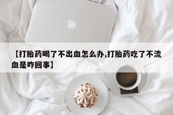 打胎药专卖微信【打胎药喝了不出血怎么办,打胎药吃了不流血是咋回事】