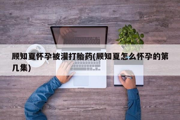 打胎药专卖微信顾知夏怀孕被灌打胎药(顾知夏怎么怀孕的第几集)