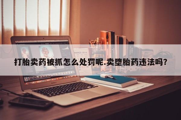 打胎药专卖微信打胎卖药被抓怎么处罚呢.卖堕胎药违法吗？
