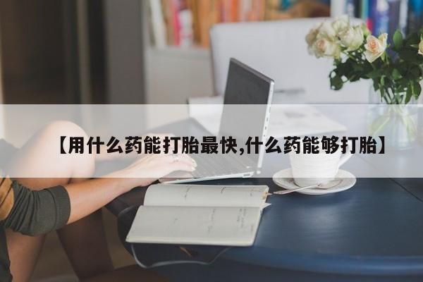 打胎药专卖微信【用什么药能打胎最快,什么药能够打胎】