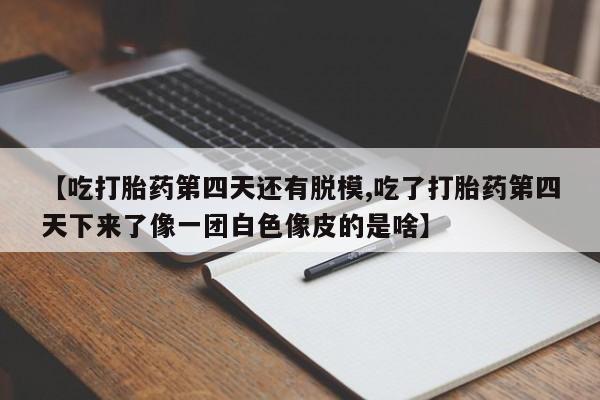 打胎药专卖微信【吃打胎药第四天还有脱模,吃了打胎药第四天下来了像一团白色像皮的是啥】