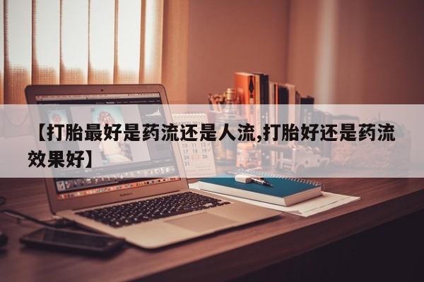 打胎药专卖微信【打胎最好是药流还是人流,打胎好还是药流效果好】