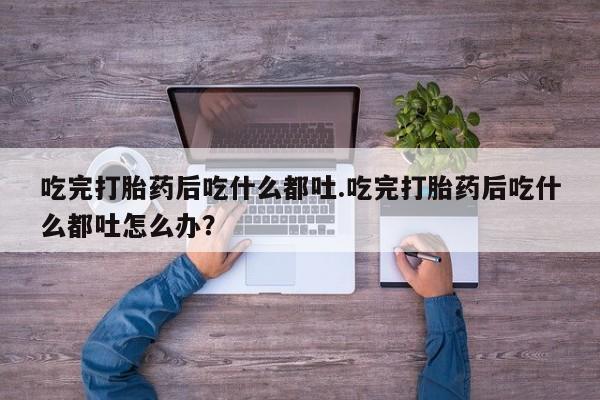 打胎药专卖微信吃完打胎药后吃什么都吐.吃完打胎药后吃什么都吐怎么办？