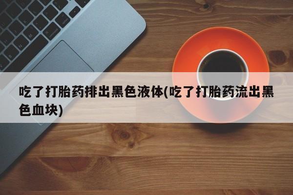 打胎药专卖微信吃了打胎药排出黑色液体(吃了打胎药流出黑色血块)