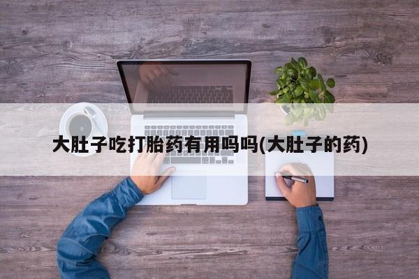 打胎药专卖微信大肚子吃打胎药有用吗吗(大肚子的药)