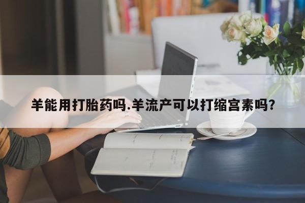 打胎药专卖微信羊能用打胎药吗.羊流产可以打缩宫素吗？