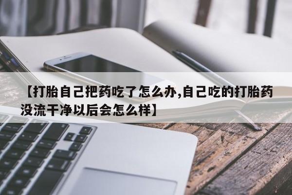 打胎药专卖微信【打胎自己把药吃了怎么办,自己吃的打胎药没流干净以后会怎么样】