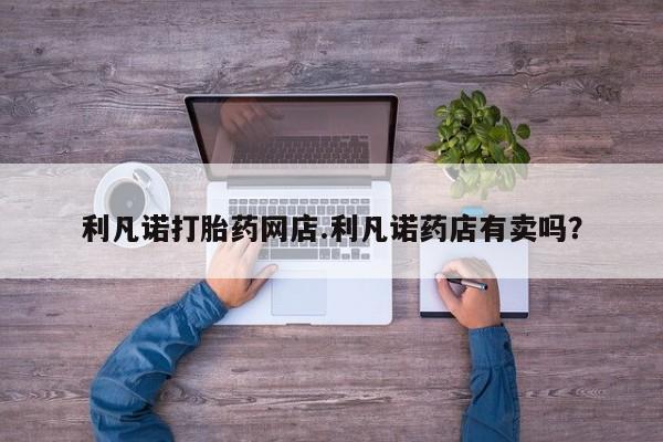 打胎药专卖微信利凡诺打胎药网店.利凡诺药店有卖吗？