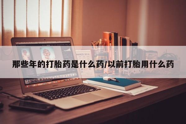 打胎药专卖微信那些年的打胎药是什么药/以前打胎用什么药