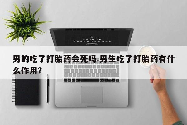 打胎药专卖微信男的吃了打胎药会死吗.男生吃了打胎药有什么作用？