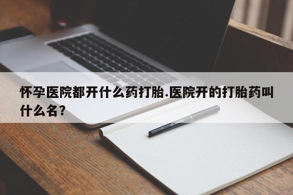 打胎药专卖微信怀孕医院都开什么药打胎.医院开的打胎药叫什么名？