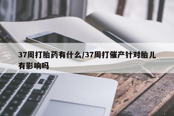 打胎药专卖微信37周打胎药有什么/37周打催产针对胎儿有影响吗