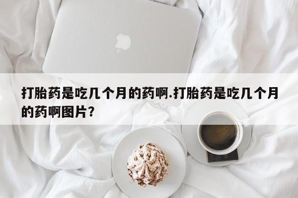 打胎药专卖微信打胎药是吃几个月的药啊.打胎药是吃几个月的药啊图片？
