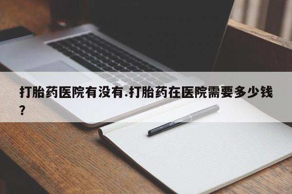 打胎药专卖微信打胎药医院有没有.打胎药在医院需要多少钱？