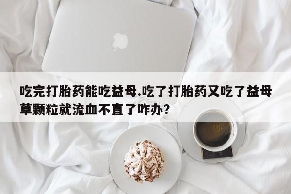 打胎药专卖微信吃完打胎药能吃益母.吃了打胎药又吃了益母草颗粒就流血不直了咋办？