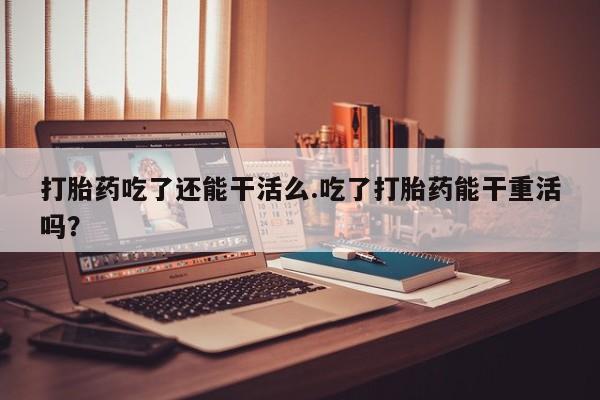 打胎药专卖微信打胎药吃了还能干活么.吃了打胎药能干重活吗？
