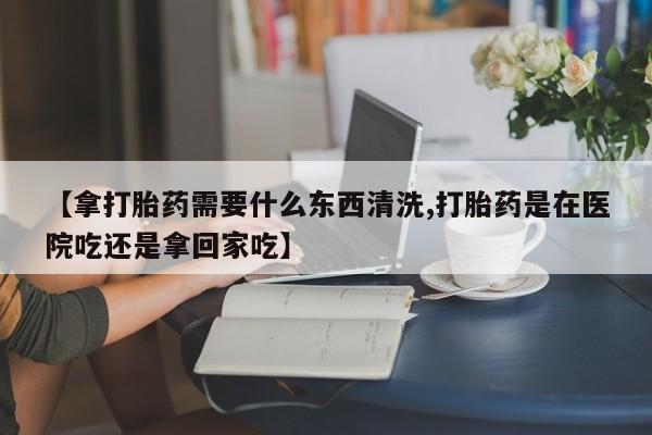 打胎药专卖微信【拿打胎药需要什么东西清洗,打胎药是在医院吃还是拿回家吃】