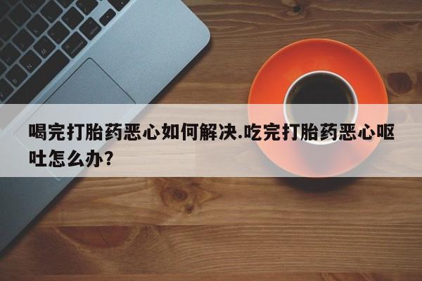 打胎药专卖微信喝完打胎药恶心如何解决.吃完打胎药恶心呕吐怎么办？