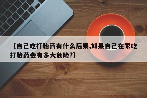 打胎药专卖微信【自己吃打胎药有什么后果,如果自己在家吃打胎药会有多大危险?】
