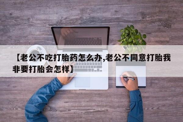 打胎药专卖微信【老公不吃打胎药怎么办,老公不同意打胎我非要打胎会怎样】