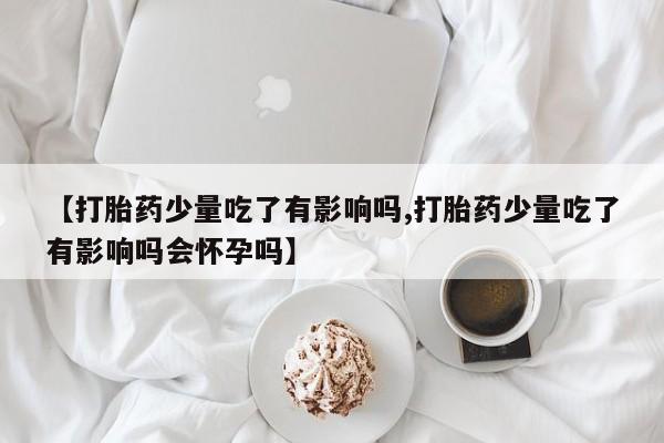 打胎药专卖微信【打胎药少量吃了有影响吗,打胎药少量吃了有影响吗会怀孕吗】