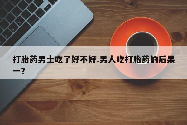打胎药专卖微信打胎药男士吃了好不好.男人吃打胎药的后果一？