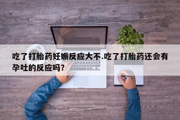 打胎药专卖微信吃了打胎药妊娠反应大不.吃了打胎药还会有孕吐的反应吗？