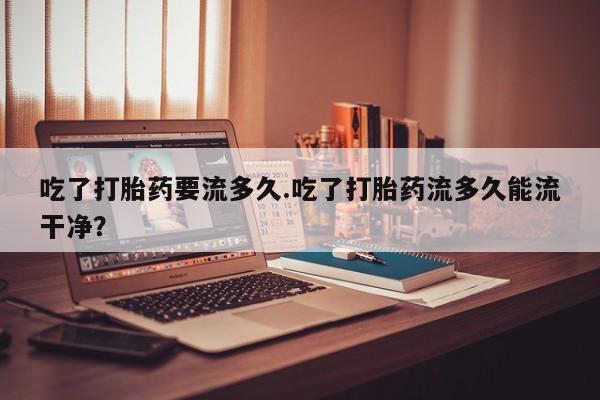 打胎药专卖微信吃了打胎药要流多久.吃了打胎药流多久能流干净？