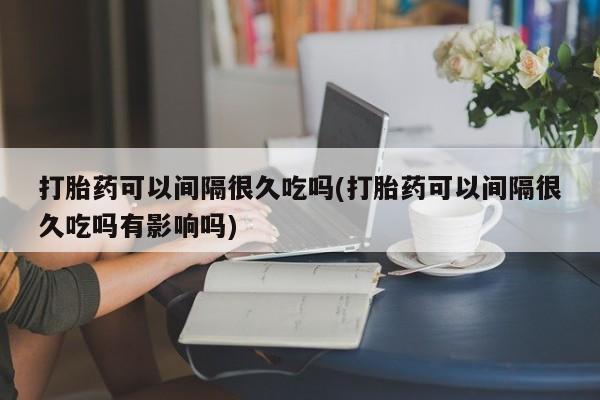 打胎药专卖微信打胎药可以间隔很久吃吗(打胎药可以间隔很久吃吗有影响吗)