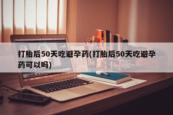 打胎药专卖微信打胎后50天吃避孕药(打胎后50天吃避孕药可以吗)