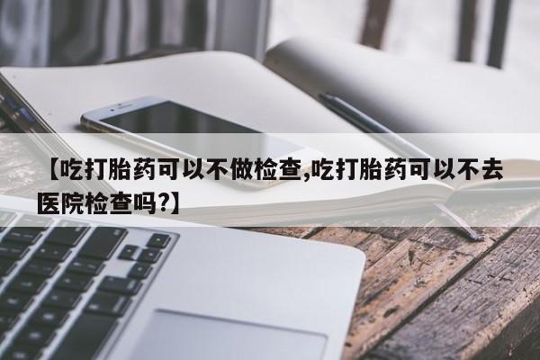 打胎药专卖微信【吃打胎药可以不做检查,吃打胎药可以不去医院检查吗?】