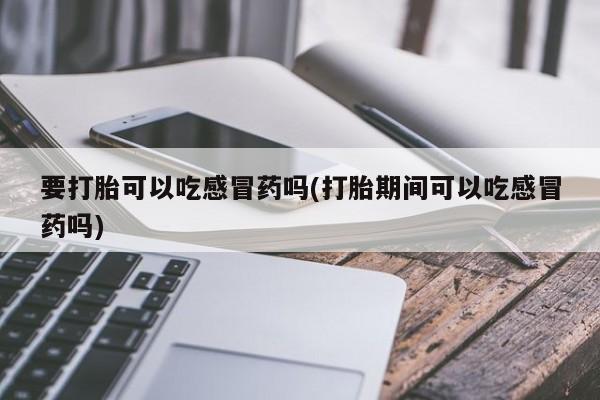 打胎药专卖微信要打胎可以吃感冒药吗(打胎期间可以吃感冒药吗)
