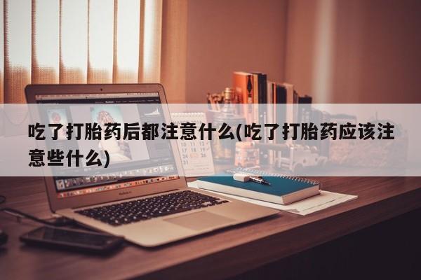打胎药专卖微信吃了打胎药后都注意什么(吃了打胎药应该注意些什么)