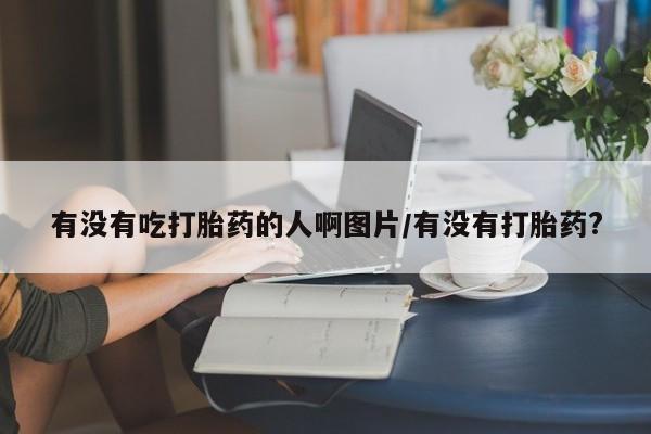 打胎药专卖微信有没有吃打胎药的人啊图片/有没有打胎药?