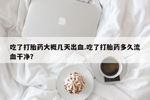 打胎药专卖微信吃了打胎药大概几天出血.吃了打胎药多久流血干净？
