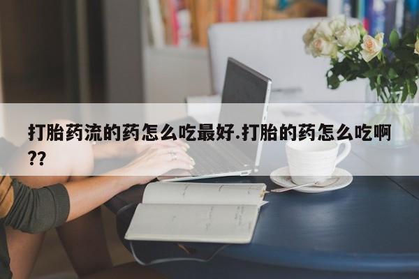 打胎药专卖微信打胎药流的药怎么吃最好.打胎的药怎么吃啊?？
