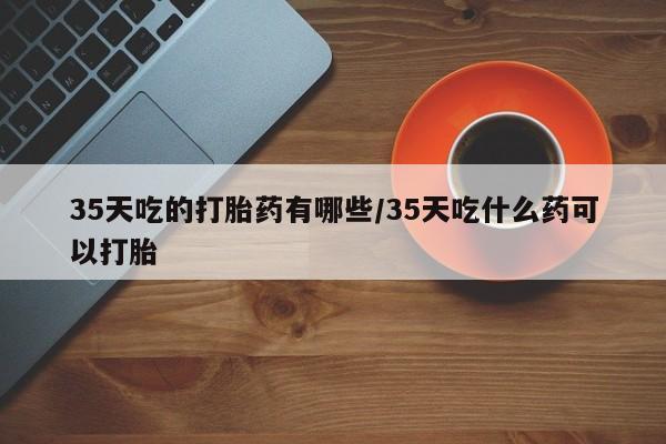 打胎药专卖微信35天吃的打胎药有哪些/35天吃什么药可以打胎