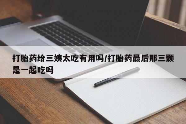 打胎药专卖微信打胎药给三姨太吃有用吗/打胎药最后那三颗是一起吃吗