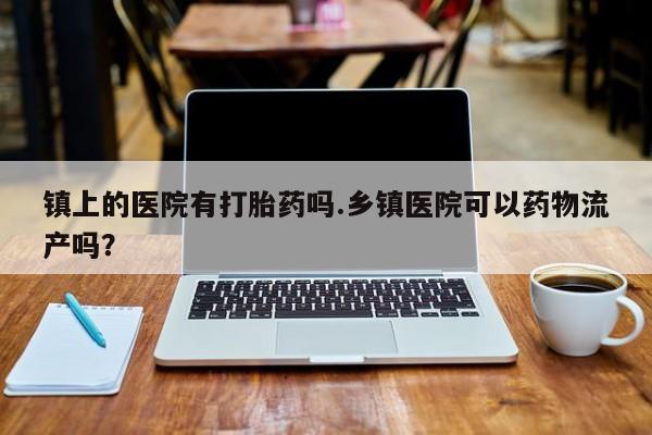 打胎药专卖微信镇上的医院有打胎药吗.乡镇医院可以药物流产吗？
