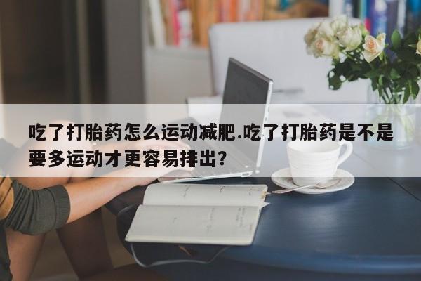 打胎药专卖微信吃了打胎药怎么运动减肥.吃了打胎药是不是要多运动才更容易排出？