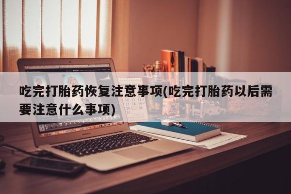 打胎药专卖微信吃完打胎药恢复注意事项(吃完打胎药以后需要注意什么事项)