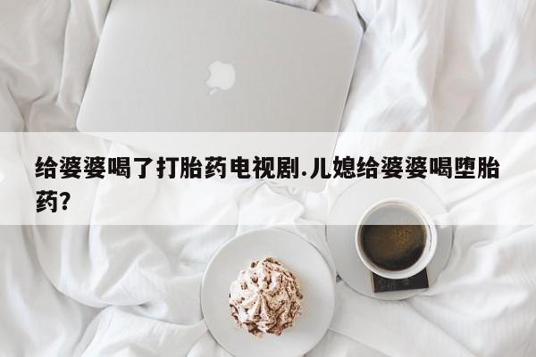 打胎药专卖微信给婆婆喝了打胎药电视剧.儿媳给婆婆喝堕胎药？