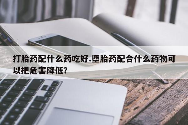 打胎药专卖微信打胎药配什么药吃好.堕胎药配合什么药物可以把危害降低？