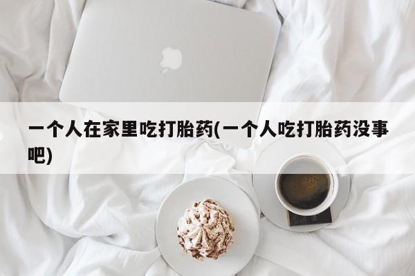 打胎药专卖微信一个人在家里吃打胎药(一个人吃打胎药没事吧)