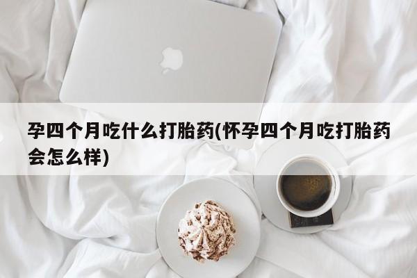 打胎药专卖微信孕四个月吃什么打胎药(怀孕四个月吃打胎药会怎么样)
