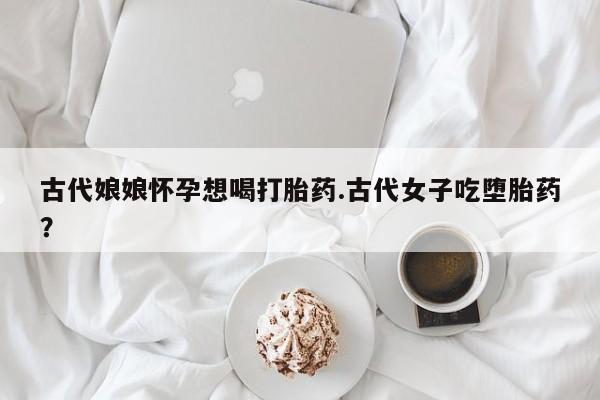打胎药专卖微信古代娘娘怀孕想喝打胎药.古代女子吃堕胎药？