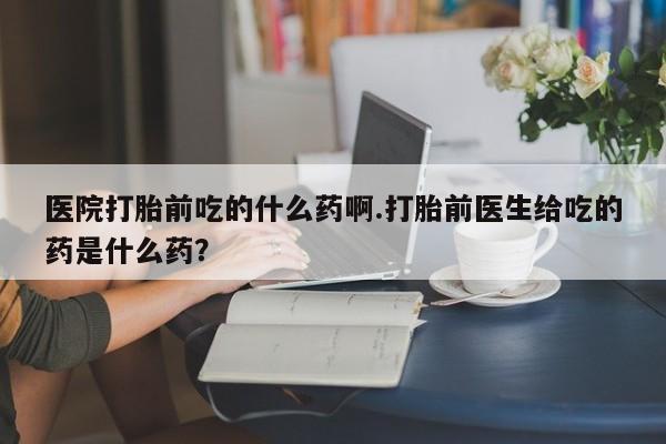 打胎药专卖微信医院打胎前吃的什么药啊.打胎前医生给吃的药是什么药？