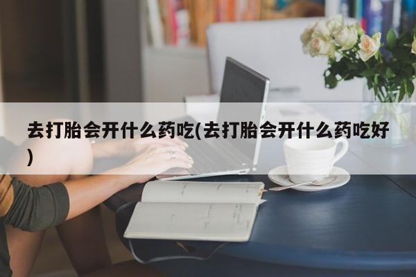 打胎药专卖微信去打胎会开什么药吃(去打胎会开什么药吃好)