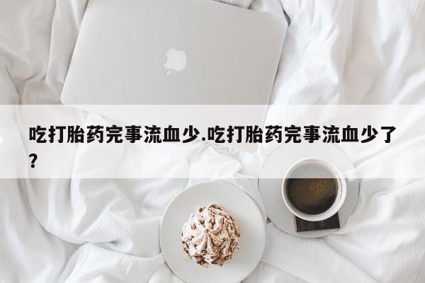 打胎药专卖微信吃打胎药完事流血少.吃打胎药完事流血少了？