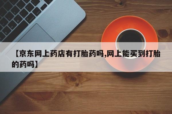 打胎药专卖微信【京东网上药店有打胎药吗,网上能买到打胎的药吗】